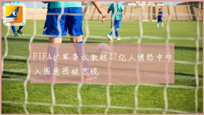 FIFA扩军争议激起27亿人愤怒中印入围意图被忽视