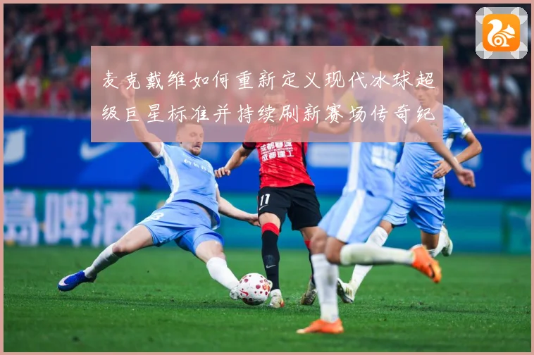 麦克戴维如何重新定义现代冰球超级巨星标准并持续刷新赛场传奇纪录