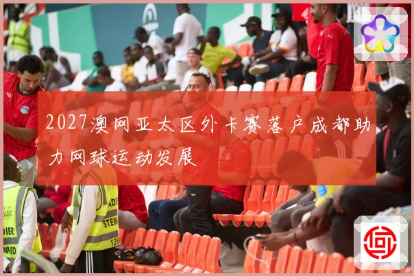 2027澳网亚太区外卡赛落户成都助力网球运动发展