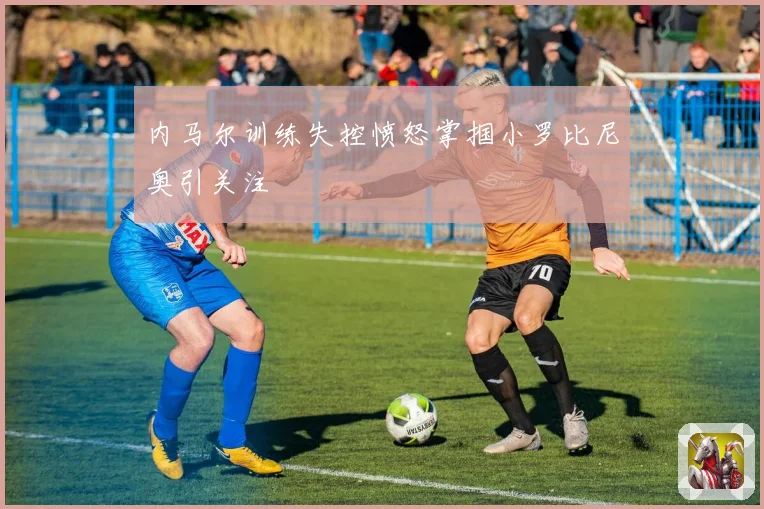 内马尔训练失控愤怒掌掴小罗比尼奥引关注
