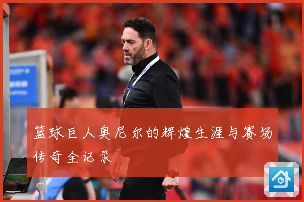 篮球巨人奥尼尔的辉煌生涯与赛场传奇全记录