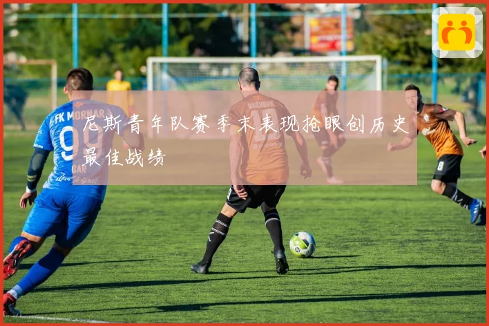 尼斯青年队赛季末表现抢眼创历史最佳战绩