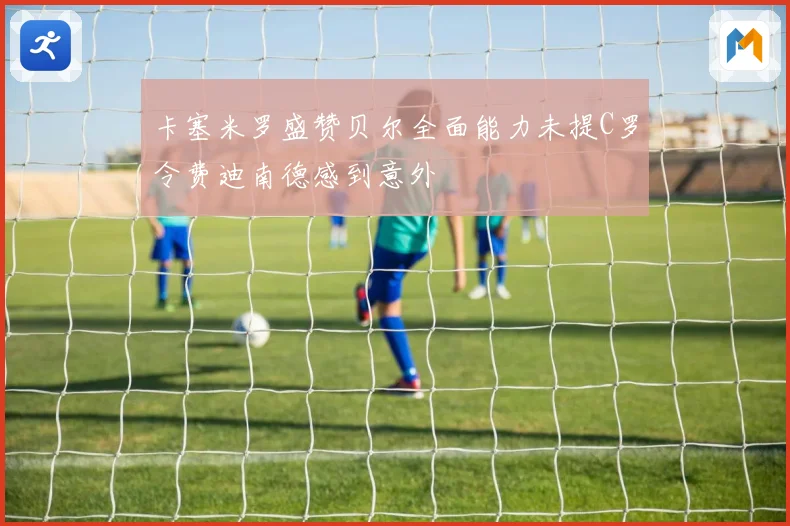 卡塞米罗盛赞贝尔全面能力未提C罗令费迪南德感到意外