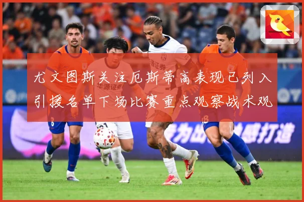 尤文图斯关注厄斯蒂高表现已列入引援名单下场比赛重点观察战术观察