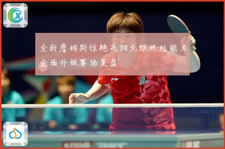 全新詹姆斯惊艳亮相无球终结能力全面升级赛场复盘