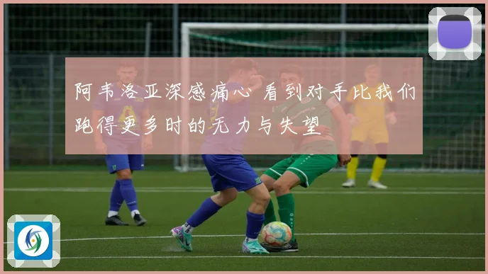 阿韦洛亚深感痛心 看到对手比我们跑得更多时的无力与失望