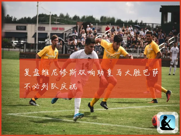 复盘维尼修斯双响助皇马大胜巴萨不必列队庆祝