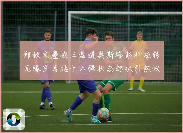 郑钦文鏖战三盘遭奥斯塔彭科逆转无缘罗马站十六强状态起伏引热议