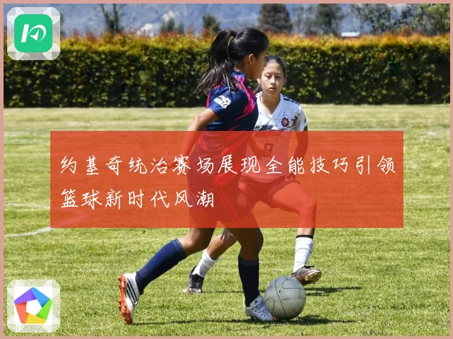 约基奇统治赛场展现全能技巧引领篮球新时代风潮