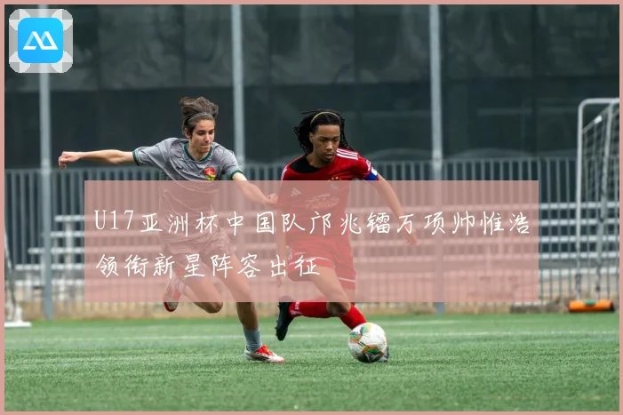U17亚洲杯中国队邝兆镭万项帅惟浩领衔新星阵容出征