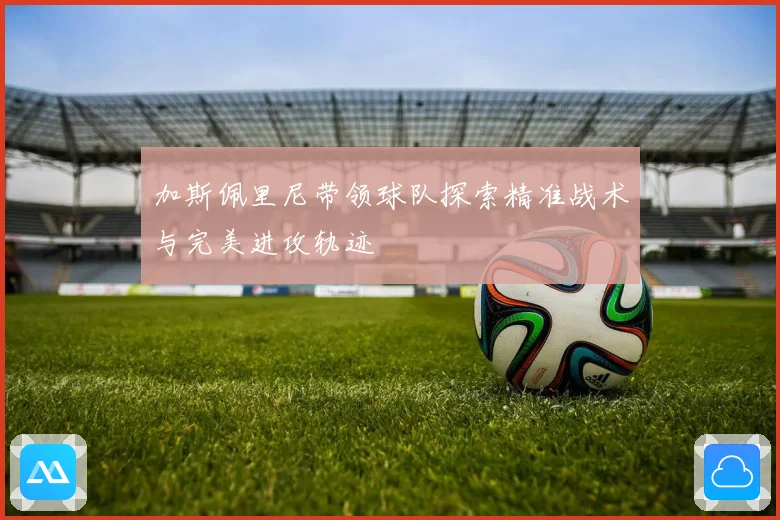 加斯佩里尼带领球队探索精准战术与完美进攻轨迹