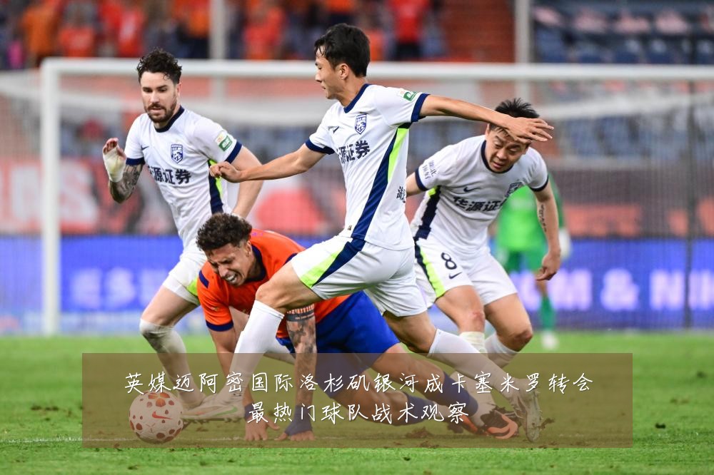 英媒迈阿密国际洛杉矶银河成卡塞米罗转会最热门球队战术观察